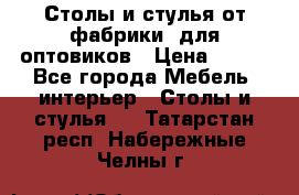 Столы и стулья от фабрики, для оптовиков › Цена ­ 180 - Все города Мебель, интерьер » Столы и стулья   . Татарстан респ.,Набережные Челны г.